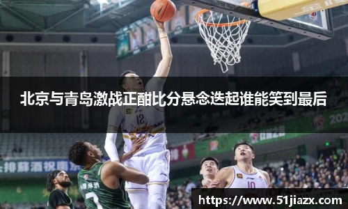 北京与青岛激战正酣比分悬念迭起谁能笑到最后